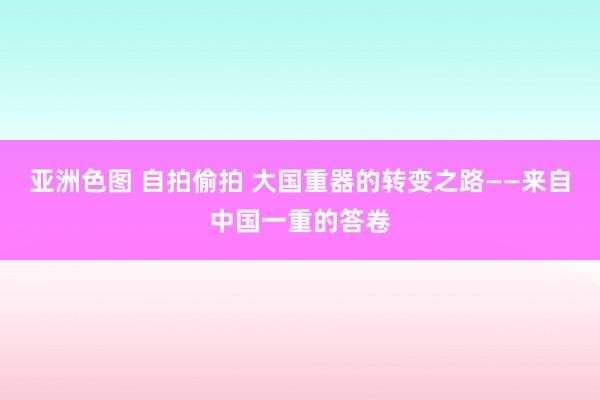 亚洲色图 自拍偷拍 大国重器的转变之路——来自中国一重的答卷