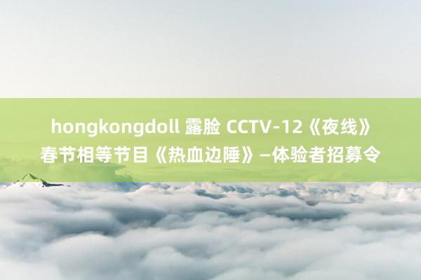 hongkongdoll 露脸 CCTV-12《夜线》春节相等节目《热血边陲》—体验者招募令