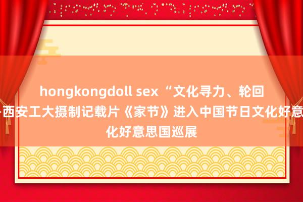 hongkongdoll sex “文化寻力、轮回往来”——西安工大摄制记载片《家节》进入中国节日文化好意思国巡展