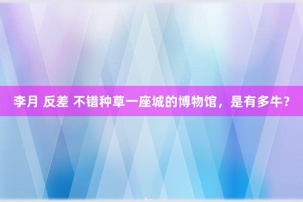 李月 反差 不错种草一座城的博物馆，是有多牛？