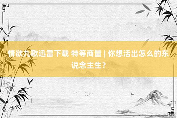 情欲九歌迅雷下载 特等商量 | 你想活出怎么的东说念主生？