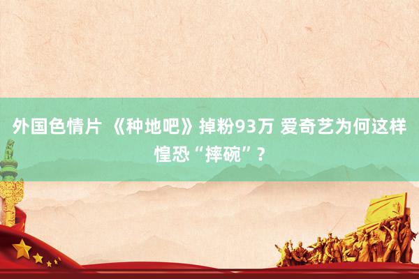 外国色情片 《种地吧》掉粉93万 爱奇艺为何这样惶恐“摔碗”？