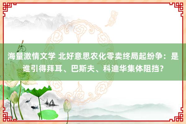 海量激情文学 北好意思农化零卖终局起纷争：是谁引得拜耳、巴斯夫、科迪华集体阻挡？